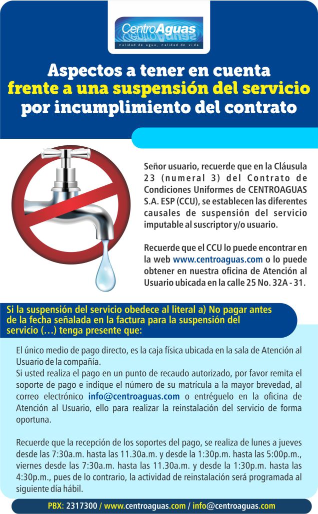 Aspectos a tener en cuenta, frente a una suspensión del servicio por incumplimiento del contrato. El único medio de pago directo, es la caja física ubicada en la sala de Atención al Usuario de la compañía. Si usted realiza el pago en un punto de recaudo autorizado, por favor remita el soporte de pago e indique el número de su matrícula a la mayor brevedad, al correo electrónico info@centroaguas.com o entréguelo en la oficina de Atención al Usuario, ello para realizar la reinstalación del servicio de forma oportuna.